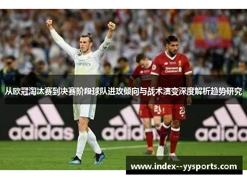 从欧冠淘汰赛到决赛阶段球队进攻倾向与战术演变深度解析趋势研究 从欧冠淘汰赛到决赛阶段球队进攻倾向与战术演变深度解析趋势研究