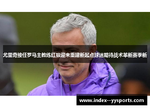 尤里奇接任罗马主教练红狼迎来重建新起点球迷期待战术革新赛季新