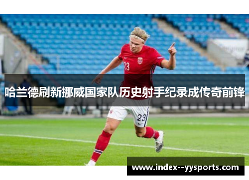 哈兰德刷新挪威国家队历史射手纪录成传奇前锋