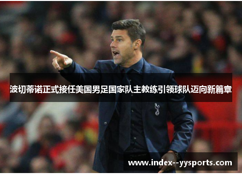 波切蒂诺正式接任美国男足国家队主教练引领球队迈向新篇章 波切蒂诺正式接任美国男足国家队主教练引领球队迈向新篇章